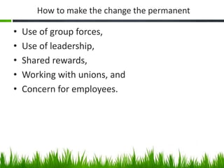 How to make the change the permanent
• Use of group forces,
• Use of leadership,
• Shared rewards,
• Working with unions, ...