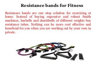 Resistance bands for Fitness
Resistance bands are one stop solution for exercising at
home. Instead of buying expensive and robust Smith
machines, barbells and dumbbells of different weights buy
resistance tubes. Nothing can be more cost effective and
beneficial for you when you are working out by your own in
private.

 