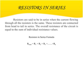 RESISTORS IN SERIES
Resistors are said to be in series when the current flowing
through all the resistors is the same. These resistors are connected
from head to tail in series. The overall resistance of the circuit is
equal to the sum of individual resistance values.
Resistors in Series Formula
Rtotal = R1 + R2 + R3 +……+Rn
 
