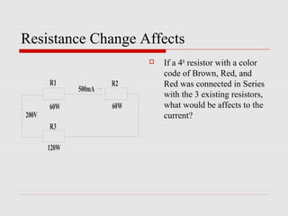 Resistance Change Affects
                               If a 4th resistor with a color
                                code of Brown, Red, and
       R1             R2        Red was connected in Series
              500mA
                                with the 3 existing resistors,
       60W            60W       what would be affects to the
200V                            current?
       R3

       120W
 