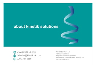 Kinetik Solutions Ltd
16 Wychwood Close
Edgware • Middlesex • HA8 6TE
Registered in England & Wales, No. 6067771
VAT GB 839 9186 67
www.kinetik.uk.com
bebetter@kinetik.uk.com
020 3397 0686
about kinetik solutions
 