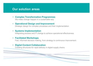 Our solution areas
•  Complex Transformation Programmes
We make change happen in a sustainable way
•  Operational Design and Improvement
Strategic design for complex processes and their implementation
•  Systems Implementation
Integrating process and IT change to achieve operational effectiveness
•  Facilitated Workshops
Fast, informed decision making, from strategy to continuous improvement
•  Digital Content Collaboration
Creating structures for rapid delivery in digital supply chains
 