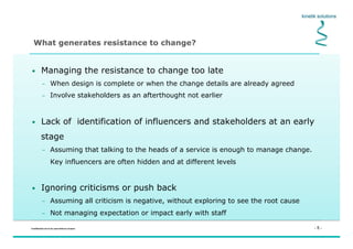 - 5 -Confidential not to be used without consent
•  Managing the resistance to change too late
–  When design is complete or when the change details are already agreed
–  Involve stakeholders as an afterthought not earlier
•  Lack of identification of influencers and stakeholders at an early
stage
–  Assuming that talking to the heads of a service is enough to manage change.
Key influencers are often hidden and at different levels
•  Ignoring criticisms or push back
–  Assuming all criticism is negative, without exploring to see the root cause
–  Not managing expectation or impact early with staff
What generates resistance to change?
 