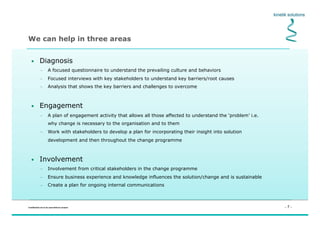 - 7 -Confidential not to be used without consent
We can help in three areas
•  Diagnosis
–  A focused questionnaire to understand the prevailing culture and behaviors
–  Focused interviews with key stakeholders to understand key barriers/root causes
–  Analysis that shows the key barriers and challenges to overcome
•  Engagement
–  A plan of engagement activity that allows all those affected to understand the ‘problem’ i.e.
why change is necessary to the organisation and to them
–  Work with stakeholders to develop a plan for incorporating their insight into solution
development and then throughout the change programme
•  Involvement
–  Involvement from critical stakeholders in the change programme
–  Ensure business experience and knowledge influences the solution/change and is sustainable
–  Create a plan for ongoing internal communications
 