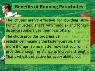 Benefits of Running Parachutes
Speed chutes aren'tfast-twitchinto abuildingoverall
Building strength translates muscles. Fast-twitch
The chutes build effective for better slowmuscle muscles. That's why middle- and training
athleticfibers are advantageous for short bursts of
twitch performance. Wind-resistance longerstrength or speed, critical in shorter races like the
with speed chutes them less overall muscular
distance runners use dash. That's why
100-meter (109-yard) provides often. sprinters
resistance.provides progressive chute Fast-twitch
The the most use in on the
find chute Depending speed chutes. size, they
can produce betweenexplosive 30 run, the (6.8
muscles also provide 15 and speed and fast
resistance, meaning the faster you pounds
directional
changekilograms)
kilograms
of
more it drags. and matter how fast you run, itin
So no 13.6
football, basketball, baseball, soccer and lacrosse
resistance, similar to running on strength.
providesThe NFL resistance to chutes throughout
enough uses speed increase a windy
players.
day, running through water every ability level.
That's why it's effective for or running up a hill.
their preseason practices [source: SKLZ].

 
