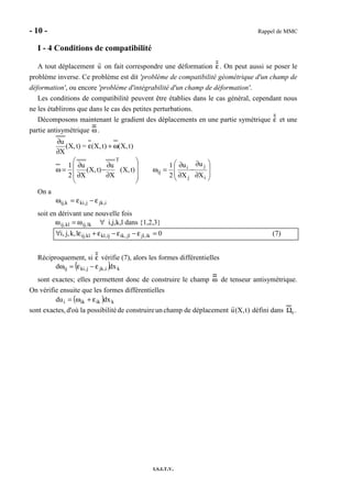 - 10 - Rappel de MMC
I.S.I.T.V.
I - 4 Conditions de compatibilité
A tout déplacement u on fait correspondre une déformation ε . On peut aussi se poser le
problème inverse. Ce problème est dit 'problème de compatibilité géométrique d'un champ de
déformation', ou encore 'problème d'intégrabilité d'un champ de déformation'.
Les conditions de compatibilité peuvent être établies dans le cas général, cependant nous
ne les établirons que dans le cas des petites perturbations.
Décomposons maintenant le gradient des déplacements en une partie symétrique ε et une
partie antisymétrique ω .
)t,X()t,X(=t)X,(
X
u
ω+ε
∂
∂










∂
∂
−
∂
∂
=ω t)X,(
X
u
t)X,(
X
u
2
1
T








∂
∂
−
∂
∂
=ω
i
j
j
i
ij
X
u
X
u
2
1
On a
i,jkj,kik,ij ε−ε=ω
soit en dérivant une nouvelle fois
ωij,kl = ωij,lk ∀ i,j,k,l dans {1,2,3}
0lk,j,i, ik,jljl,ikij,klkl,ij =ε−ε−ε+ε∀ (7)
Réciproquement, si ε vérifie (7), alors les formes différentielles
( ) ki,jkj,kiij xdd ε−ε=ω
sont exactes; elles permettent donc de construire le champ ω de tenseur antisymétrique.
On vérifie ensuite que les formes différentielles
( ) kikiki xdud ε+ω=
sont exactes, d'où la possibilitéde construireun champ de déplacement u(X,t) défini dans Ω0 .
 