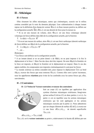 Résistance des Matériaux - 11 -
I.S.I.T.V.
II - Sthénique
II -1 Forces
Elles résument les effets mécaniques, autres que cinématiques, exercés sur le milieu
continu considéré par le reste du domaine physique. Leur schématisation à chaque instant
repose sur la définition d'un champ de vecteur Φ(x,t) et d'une mesure positive ω, définis sur
la configuration actuelle Ω(t).Φ(x,t) est une densité de force pour la mesure ω.
* Si ω est une mesure de volume, alors Φ(x,t) est une force volumique (densité
volumique de force) définie dans Ω(t) de la configuration actuelle, par la fonction
f: x ∈Ω(t) → f(x, t) ∈ ℜ3
* Si ω est une mesure de surface, alors Φ(x,t) est une force surfacique (densité surfacique
de force) définie sur ∂ΩF(t) de la configuration actuelle, par la fonction
F: x ∈∂ΩF(t) → F(x,t) ∈ ℜ3
* ... etc ...
Remarques:
* Les forces sont définies sur la configuration actuelle.
* A un instant donné et en un point donné x de ∂Ω(t), on ne peut imposer à la fois le
déplacement et la force !. Mais l'un des deux doit être imposé. On note ∂ΩF(t) la frontière où
la force est imposée, et ∂ΩU(t) la frontière où le déplacement est imposé. Dans le cas des
appuis mobiles, les composantes non imposées cinématiquement le sont pour les forces
* Le monde extérieur au milieu considéré doit, pour imposer le déplacement U(t) au bord
∂ΩU(t), exercer des forces que nous noterons R(x,t) . Comme elles sont à priori inconnues,
nous les appellerons réactions pour éviter de les confondre avec les autres forces qui, elles,
sont données.
II - 2 Contraintes
II - 2.1 Notion de Vecteur-contrainte et tenseur des contraintes
Soit un corps (C) en équilibre par application d'un
système d'actions mécaniques extérieures. Imagi-nons
qu'une surface Σ divise (C) en deux parties (1) et (2). La
partie (1) est en équilibre sous les actions mécaniques
extérieures qui lui sont appliquées et les actions
mécaniques exercées par la partie (2). Nous admettrons
que sur chaque élément de surface dΣ deΣ, (2) exerce sur
(1) une force 2/1)n,t,x(Fd de densité superficielle
)n,t,x(T .
Σ= d)n,t,x(T)n,t,x(Fd 2/1 (8)
)n,t,x(T est le vecteur contrainte au point x, relativement à la facette dΣ définie par son
n
M ds
dF
Σ
δΣ
O
1e
2e
3e
n
M ds
dF
Σ
δΣ n
M ds
dF
n
M ds
dFdF
Σ
δΣ
O
1e
2e
3e
O
1e
2e
3e
 