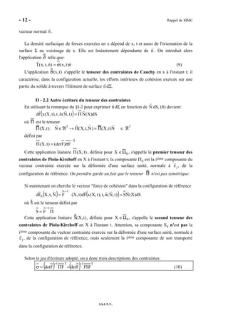- 12 - Rappel de MMC
I.S.I.T.V.
vecteur normal n .
La densité surfacique de forces exercées en x dépend de x, t et aussi de l'orientation de la
surface Σ au voisinage de x. Elle est linéairement dépendante de n . On introduit alors
l'application σ telle que:
n)t,x()n,t,x(T σ= (9)
L'application σ(x,t) s'appelle le tenseur des contraintes de Cauchy en x à l'instant t; il
caractérise, dans la configuration actuelle, les efforts intérieurs de cohésion exercés sur une
partie du solide à travers l'élément de surface n dΣ.
II - 2.2 Autre écriture du tenseur des contraintes
En utilisant la remarque du §I-2 pour exprimer n dΣ en fonction de N dS, (8) devient:
( ) dS)X(N)t,N(n,t),t,X(xFd Π=
où Π est le tenseur
Π(X,t): N ∈ℜ3
→ Π(X, t,N) = Π(X,t)N ∈ ℜ3
défini par
T
F)F(det)t,X(
−
σ=Π
Cette application linéaire )t,X(Π , définie pour X ∈Ω0 , s'appelle le premier tenseur des
contraintes de Piola-Kirchoff en X à l'instant t; la composante Πij est la iième composante du
vecteur contrainte exercée sur la déformée d'une surface unité, normale à ej , de la
configuration de référence. On prendra garde au fait que le tenseur Π n'est pas symétrique.
Si maintenant on cherche le vecteur "force de cohésion" dans la configuration de référence
( ) ( ) dS)X(NS)t,N(n,t),t,X(xFd)t,X(FN,t,XFd
1
0 ==
−
où S est le tenseur défini par
Π=
−1
FS
Cette application linéaire S(X,t), définie pour X ∈Ω0 , s'appelle le second tenseur des
contraintes de Piola-Kirchoff en X à l'instant t. Attention, sa composante Sij n'est pas la
iième composante du vecteur contrainte exercée sur la déformée d'une surface unité, normale à
ej , de la configuration de référence, mais seulement la iième composante de son transporté
dans la configuration de référence.
Selon le jeu d'écriture adopté, on a donc trois descriptions des contraintes:
( ) ( ) T1T1
FSFFdetFFdet
−−
=Π=σ (10)
 