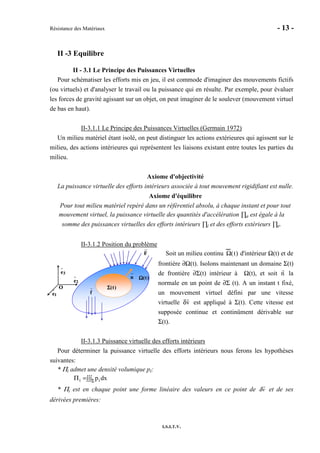 Résistance des Matériaux - 13 -
I.S.I.T.V.
II -3 Equilibre
II - 3.1 Le Principe des Puissances Virtuelles
Pour schématiser les efforts mis en jeu, il est commode d'imaginer des mouvements fictifs
(ou virtuels) et d'analyser le travail ou la puissance qui en résulte. Par exemple, pour évaluer
les forces de gravité agissant sur un objet, on peut imaginer de le soulever (mouvement virtuel
de bas en haut).
II-3.1.1 Le Principe des Puissances Virtuelles (Germain 1972)
Un milieu matériel étant isolé, on peut distinguer les actions extérieures qui agissent sur le
milieu, des actions intérieures qui représentent les liaisons existant entre toutes les parties du
milieu.
Axiome d'objectivité
La puissance virtuelle des efforts intérieurs associée à tout mouvement rigidifiant est nulle.
Axiome d'équilibre
Pour tout milieu matériel repéré dans un référentiel absolu, à chaque instant et pour tout
mouvement virtuel, la puissance virtuelle des quantités d'accélération ∏a est égale à la
somme des puissances virtuelles des efforts intérieurs ∏i et des efforts extérieurs ∏e.
II-3.1.2 Position du problème
Soit un milieu continu Ω(t) d'intérieur Ω(t) et de
frontière ∂Ω(t). Isolons maintenant un domaine Σ(t)
de frontière ∂Σ(t) intérieur à Ω(t), et soit n la
normale en un point de ∂Σ (t). A un instant t fixé,
un mouvement virtuel défini par une vitesse
virtuelle δv est appliqué à Σ(t). Cette vitesse est
supposée continue et continûment dérivable sur
Σ(t).
II-3.1.3 Puissance virtuelle des efforts intérieurs
Pour déterminer la puissance virtuelle des efforts intérieurs nous ferons les hypothèses
suivantes:
* Πi admet une densité volumique pi:
∫∫∫=Π Σ dxpii
* Πi est en chaque point une forme linéaire des valeurs en ce point de δv et de ses
dérivées premières:
O
1e
2e
3e
F
f
)t(ΩΩΩΩ
)t(ΣΣΣΣ
n
O
1e
2e
3e
F
f
)t(ΩΩΩΩ
O
1e
2e
3e
O
1e
2e
3e
F
f
)t(ΩΩΩΩ
)t(ΣΣΣΣ
n
)t(ΣΣΣΣ
n
 