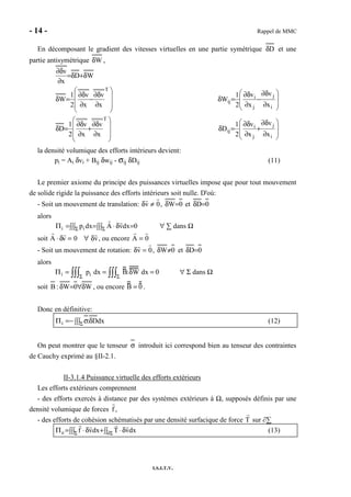 - 14 - Rappel de MMC
I.S.I.T.V.
En décomposant le gradient des vitesses virtuelles en une partie symétrique Dδ et une
partie antisymétrique Wδ ,
WD
x
v
δ+δ=
∂
∂δ








∂
∂δ
−
∂
∂δ
=δ
T
x
v
x
v
2
1
W








∂
∂δ
−
∂
∂δ
=δ
i
j
j
i
ij
x
v
x
v
2
1
W








∂
∂δ
+
∂
∂δ
=δ
T
x
v
x
v
2
1
D








∂
∂δ
+
∂
∂δ
=δ
i
j
j
i
ij
x
v
x
v
2
1
D
la densité volumique des efforts intérieurs devient:
pi = Ai δvi + Bij δwij - σij δDij (11)
Le premier axiome du principe des puissances virtuelles impose que pour tout mouvement
de solide rigide la puissance des efforts intérieurs soit nulle. D'où:
- Soit un mouvement de translation: δv ≠ 0, 0W=δ et 0D=δ
alors
0dxvAdxpii =∫∫∫ δ⋅=∫∫∫=Π ΣΣ ∀ ∑ dans Ω
soit A ⋅ δv = 0 ∀ δv, ou encore A = 0
- Soit un mouvement de rotation: δv = 0, 0W≠δ et 0D=δ
alors
Πi = pi dx
Σ∫∫∫ = B:δW dx
Σ∫∫∫ = 0 ∀ Σ dans Ω
soit W0W:B δ∀=δ , ou encore B = 0 .
Donc en définitive:
∫∫∫ δσ−=Π Σ dxD:i (12)
On peut montrer que le tenseur σ introduit ici correspond bien au tenseur des contraintes
de Cauchy exprimé au §II-2.1.
II-3.1.4 Puissance virtuelle des efforts extérieurs
Les efforts extérieurs comprennent
- des efforts exercés à distance par des systèmes extérieurs à Ω, supposés définis par une
densité volumique de forces f ,
- des efforts de cohésion schématisés par une densité surfacique de force T sur ∂∑
∫∫ δ⋅+∫∫∫ δ⋅=Π Σ∂Σ dxvTdxvfe (13)
 