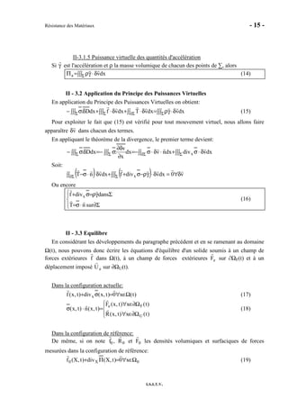 Résistance des Matériaux - 15 -
I.S.I.T.V.
II-3.1.5 Puissance virtuelle des quantités d'accélération
Si γ est l'accélération et ρ la masse volumique de chacun des points de ∑, alors
∫∫∫ δ⋅γρ=Π Σ dxva (14)
II - 3.2 Application du Principe des Puissances Virtuelles
En application du Principe des Puissances Virtuelles on obtient:
∫∫∫ δ⋅γρ=∫∫ δ⋅+∫∫∫ δ⋅+∫∫∫ δσ− ΣΣ∂ΣΣ dxvdxvTdxvfdxD: (15)
Pour exploiter le fait que (15) est vérifié pour tout mouvement virtuel, nous allons faire
apparaître δv dans chacun des termes.
En appliquant le théorème de la divergence, le premier terme devient:
dxvdivdxnvdx
x
v
:dxD: x∫∫∫ δ⋅σ+⋅δ⋅∫∫ σ−=∫∫∫
∂
∂δ
σ−=∫∫∫ δσ− ΣΣ∂ΣΣ
Soit:
( ) ( ) v0dxvdivfdxvnT x δ∀=∫∫∫ δ⋅γρ−σ++∫∫ δ⋅⋅σ− ΣΣ∂
Ou encore




Σ∂⋅σ=
Σγρ=σ+
surnT
dansdivf x
(16)
II - 3.3 Equilibre
En considérant les développements du paragraphe précédent et en se ramenant au domaine
Ω(t), nous pouvons donc écrire les équations d'équilibre d'un solide soumis à un champ de
forces extérieures f dans Ω(t), à un champ de forces extérieures Fe sur ∂ΩF(t) et à un
déplacement imposé Ue sur ∂ΩU(t).
Dans la configuration actuelle:
)t(x0)t,x(div)t,x(f x Ω∈∀=σ+ (17)




Ω∂∈∀
Ω∂∈∀
=⋅σ
)t(x)t,x(R
)t(x)t,x(F
)t,x(n)t,x(
U
Fe
(18)
Dans la configuration de référence:
De même, si on note f0 , R0 et F0 les densités volumiques et surfaciques de forces
mesurées dans la configuration de référence:
0X0 x0)t,X(div)t,X(f Ω∈∀=Π+ (19)
 