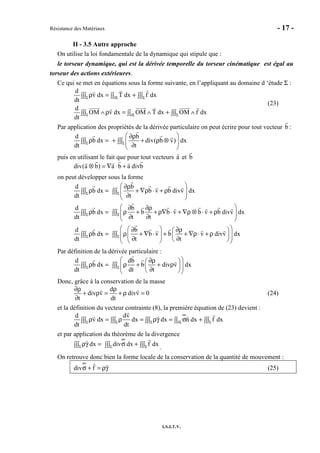 Résistance des Matériaux - 17 -
I.S.I.T.V.
II - 3.5 Autre approche
On utilise la loi fondamentale de la dynamique qui stipule que :
le torseur dynamique, qui est la dérivée temporelle du torseur cinématique est égal au
torseur des actions extérieures.
Ce qui se met en équations sous la forme suivante, en l’appliquant au domaine d ‘étude Σ :
d
v dx T dx f dx
dt
d
OM v dx OM T dx OM f dx
dt
Σ ∂Σ Σ
Σ ∂Σ Σ
ρ = +∫∫∫ ∫∫ ∫∫∫
∧ρ = ∧ + ∧∫∫∫ ∫∫ ∫∫∫
(23)
Par application des propriétés de la dérivée particulaire on peut écrire pour tout vecteur b :
d b
b dx div( b v) dx
dt tΣ Σ
 ∂ρ
ρ = + + ρ ⊗∫∫∫ ∫∫∫  
∂ 
puis en utilisant le fait que pour tout vecteurs a et b
div(a b) a b a divb⊗ = ∇ ⋅ +
on peut développer sous la forme
d b
b dx b v b divv dx
dt t
d b
b dx b b v b v b divv dx
dt t t
d b
b dx b v b v divv dx
dt t t
Σ Σ
Σ Σ
Σ Σ
 ∂ρ
ρ = + ∇ρ ⋅ + ρ∫∫∫ ∫∫∫  
∂ 
 ∂ ∂ρ
ρ = ρ + + ρ∇ ⋅ + ∇ρ ⊗ ⋅ + ρ∫∫∫ ∫∫∫  
∂ ∂ 
  ∂ ∂ρ 
ρ = ρ + ∇ ⋅ + + ∇ρ⋅ + ρ ∫∫∫ ∫∫∫     ∂ ∂   
Par définition de la dérivée particulaire :
d db
b dx b div v dx
dt dt tΣ Σ
 ∂ρ 
ρ = ρ + + ρ∫∫∫ ∫∫∫   
∂  
Donc, grâce à la conservation de la masse
d
div v divv 0
t dt
∂ρ ρ
+ ρ = + ρ =
∂
(24)
et la définition du vecteur contrainte (8), la première équation de (23) devient :
d dv
v dx dx dx n dx f dx
dt dtΣ Σ Σ ∂Σ Σ
ρ = ρ = ργ = σ +∫∫∫ ∫∫∫ ∫∫∫ ∫∫ ∫∫∫
et par application du théorème de la divergence
dx div dx f dxΣ Σ Σ
ργ = σ +∫∫∫ ∫∫∫ ∫∫∫ .
On retrouve donc bien la forme locale de la conservation de la quantité de mouvement :
div fσ + = ργ (25)
 