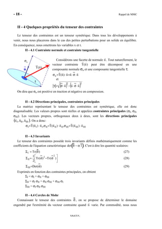 - 18 - Rappel de MMC
I.S.I.T.V.
II - 4 Quelques propriétés du tenseur des contraintes
Le tenseur des contraintes est un tenseur symétrique. Dans tous les développements à
venir, nous nous placerons dans le cas des petites perturbations pour un solide en équilibre.
En conséquence, nous omettrons les variables x et t.
II - 4.1 Contrainte normale et contrainte tangentielle
Considérons une facette de normale n . Tout naturellement, le
vecteur contrainte T(n) peut être décomposé en une
composante normale σn et une composante tangentielle τ.
nnn)n(Tn ⋅σ⋅=⋅=σ
et
( ) ( )22
nnn ⋅σ⋅−⋅σ=τ
On dira que σn est positive en traction et négative en compression.
II - 4.2 Directions principales, contraintes principales
La matrice représentant le tenseur des contraintes est symétrique, elle est donc
diagonalisable. Les valeurs propres sont réelles et appelées contraintes principales (σI, σII,
σIII). Les vecteurs propres, orthogonaux deux à deux, sont les directions principales
nI, nII, nIII( ). On a donc:
IIIIIIIIIIIIIIIIII n)n(T,n)n(T,n)n(T ⋅=σ⋅=σ⋅=σ
II - 4.3 Invariants
Le tenseur des contraintes possède trois invariants définis mathématiquement comme les
coefficients de l'équation caractéristique det σ − α 1( ). C'est à dire les quantité scalaires:
ΣI = Tr(σ) (27)






σ−σ=Σ )(Tr)(Tr
2
1 2
2
II (28)
)(DetIII σ=Σ (29)
Exprimés en fonction des contraintes principales, on obtient
ΣI = σI + σII + σIII
ΣII = σI σII + σII σIII + σIII σI
ΣIII = σI σII σIII
II - 4.4 Cercles de Mohr
Connaissant le tenseur des contraintes σ, on se propose de déterminer le domaine
engendré par l'extrémité du vecteur contrainte quand n varie. Par commodité, nous nous
n T(n)
nσ
τ
 