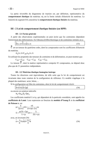 - 22 - Rappel de MMC
I.S.I.T.V.
La partie réversible du diagramme de traction est, par définition, représentative du
comportement élastique du matériau. σ0 est la limite initiale d'élasticité du matériau. La
linéarité du segment OA caractérise le comportement élastique linéaire du matériau.
III - 2 Loi de comportement élastique linéaire (en HPP)
III - 2.1 Forme générale
A partir des observations expérimentales on peut écrire que les contraintes dépendent
linéairement des déformations. En l'absenced'effets thermique et de contraintes initiales on a:
)t,x(:)x(C)t,x( ε=σ (33)
C est un tenseur du quatrième ordre, dont les composantes sont les coefficients d'élasticité
du matériau.
)t,x(C)t,x( klijklij ε=σ
En utilisant les propriétés des tenseurs de contrainte et de déformation, on peut montrer que:
Cijkl = Cjikl Cijkl = Cijlk Cijkl = Cklij
Le tenseur C , dont la matrice représentative comporte 81 composantes, ne dépend donc
plus que de 21 paramètres indépendants.
III - 2.2 Matériau élastique homogène isotrope
Toutes les directions sont équivalentes, de telle sorte que la loi de comportement est
invariante dans toute rotation de la configuration de référence. Ce modèle s'applique à la
plupart des matériaux: acier, béton, ...
Si la configuration est libre de contraintes, alors la loi de comportement s'écrit:
εµ+ελ=σ 21)(Tr (34)
ou encore en notation indicielle
ijijkkij 2 εµ+δελ=σ
Les coefficients matériel λ et µ, qui dépendent de la particule considérée, sont appelés les
coefficients de Lamé. Leur expression en fonction du module d'Young E et du coefficient
de Poisson νννν, est
)(2
et
)23(
E
ou
)21()1(
E
et
)1(2
E
µ+λ
λ
=ν
µ+λ
µ+λµ
=
ν−ν+
ν
=λ
ν+
=µ
(35)
avec, en inversant (34)
σ
ν+
+σ
ν
−=ε
E
1
1)(Tr
E
(36)
 