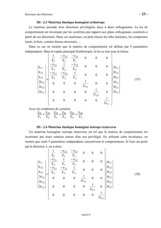 Résistance des Matériaux - 23 -
I.S.I.T.V.
III - 2.3 Matériau élastique homogène orthotrope
Le matériau possède trois directions privilégiées deux à deux orthogonales. La loi de
comportement est invariante par les symétries par rapport aux plans orthogonaux construits à
partir de ces directions. Dans ces matériaux, on peut classer les tôles laminées, les composites
tissés, le bois, certains bétons structurés, ...
Dans ce cas on montre que la matrice de comportement est définie par 9 paramètres
indépendants. Dans le repère principal d'orthotropie, la loi se met sous la forme:




















σ
σ
σ
σ
σ
σ


































ν−ν−
ν−ν−
ν−ν−
=




















ε
ε
ε
ε
ε
ε
13
23
12
33
22
11
13
23
12
33
32
3
31
2
23
22
21
1
13
1
12
1
13
23
12
33
22
11
G
1
00000
0
G
1
0000
00
G
1
000
000
E
1
EE
000
EE
1
E
000
EEE
1
2
2
2
(37)
Avec les conditions de symétrie
ν12
E1
=
ν21
E2
ν13
E1
=
ν31
E3
ν32
E3
=
ν23
E2
III - 2.4 Matériau élastique homogène isotrope transverse
Un matériau homogène isotrope transverse est tel que la matrice de comportement est
invariante par toute rotation autour d'un axe privilégié. En utilisant cette invariance, on
montre que seuls 5 paramètres indépendants caractérisent le comportement. Si l'axe est porté
par la direction 3, on a alors:




















σ
σ
σ
σ
σ
σ


































ν−ν−
ν−ν−
ν−ν−
=




















ε
ε
ε
ε
ε
ε
13
23
12
33
22
11
13
13
12
33
31
3
31
1
13
11
21
1
13
1
12
1
13
23
12
33
22
11
G
1
00000
0
G
1
0000
00
G
1
000
000
E
1
EE
000
EE
1
E
000
EEE
1
2
2
2
(38)
 