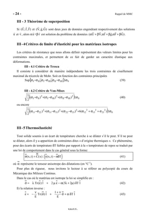- 24 - Rappel de MMC
I.S.I.T.V.
III - 3 Théorème de superposition
Si )F,f,U( et )G,g,V( sont deux jeux de données engendrant respectivement des solutions
u et v , alors αu +βv est solution du problème de données )GF,gf,VU( β+αβ+αβ+α .
III-4Critères de limite d'élasticité pour les matériaux isotropes
Les critères de résistance que nous allons définir représentent des valeurs limites pour les
contraintes maximales, et permettent de ce fait de garder un caractère élastique aux
déformations.
III - 4.1 Critère de Tresca
Il consiste à considérer de manière indépendante les trois contraintes de cisaillement
maximal du tricercle de Mohr. Soit en fonction des contraintes principales
{ } 0IIIIIIIIIIII ,,Sup σ≤σ−σσ−σσ−σ (39)
III - 4.2 Critère de Von-Mises
( ) 0
2
IIIII
2
IIII
2
III )()()(
2
1
σ≤σ−σ+σ−σ+σ−σ (40)
ou encore
( ) 0
2
23
2
13
2
12
2
3322
2
3311
2
2211 )(6)()()(
2
1
σ≤σ+σ+σ+σ−σ+σ−σ+σ−σ
III-5Thermoélasticité
Tout solide soumis à un écart de température cherche à se dilater s’il le peut. S’il ne peut
se dilater, alors il y a apparition de contraintes dites « d’origine thermiques ». Ce phénomène,
pour des écarts de température δT faibles par rapport à la « température de repos se traduit par
une loi de comportement dans le cas général sous la forme:
( )(x,t) C(x) : (x,t) Tσ = ε − αδ (41)
où α représente le tenseur anisotrope des dilatations (en °C-1
).
Pour plus de rigueur, nous invitons le lecteur à se référer au polycopié du cours de
Mécanique des Milieux Continus.
Dans le cas où le matériau est isotrope la loi se simplifie en :
Tr( )1 2 (3 2 ) T 1σ = λ ε + µ ε − α λ + µ δ (42)
Et la relation inverse :
1
Tr( )1 T 1
E E
ν + ν
ε = − σ + σ + α δ (43)
 