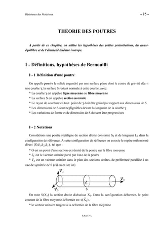 Résistance des Matériaux - 25 -
I.S.I.T.V.
THEORIE DES POUTRES
A partir de ce chapitre, on utilise les hypothèses des petites perturbations, du quasi-
équilibre et de l'élasticité linéaire isotrope.
I - Définitions, hypothèses de Bernouilli
I - 1 Définition d'une poutre
On appelle poutre le solide engendré par une surface plane dont le centre de gravité décrit
une courbe γ, la surface S restant normale à cette courbe, avec:
* La courbe γ est appelée ligne moyenne ou fibre moyenne
* La surface S est appelée section normale
* Le rayon de courbure en tout point de γ doit être grand par rapport aux dimensions de S
* Les dimensions de S sont négligeables devant la longueur de la courbe γ
* Les variations de forme et de dimension de S doivent être progressives
I - 2 Notations
Considérons une poutre rectiligne de section droite constante S0 et de longueur L0 dans la
configuration de référence. A cette configuration de référence on associe le repère orthonormé
direct )e,e,e,O( 321 , tel que :
* O est un point d'une section extrémité de la poutre sur la fibre moyenne
* e1 est le vecteur unitaire porté par l'axe de la poutre
* e2 est un vecteur unitaire dans le plan des sections droites, de préférence parallèle à un
axe de symétrie de S (s'il en existe un)
→→→→e 1
e→→→→
2
e→→→→
3 S
1X
On note S(X1) la section droite d'abscisse X1. Dans la configuration déformée, le point
courant de la fibre moyenne déformée est x(X1 ),
* le vecteur unitaire tangent à la déformée de la fibre moyenne
 