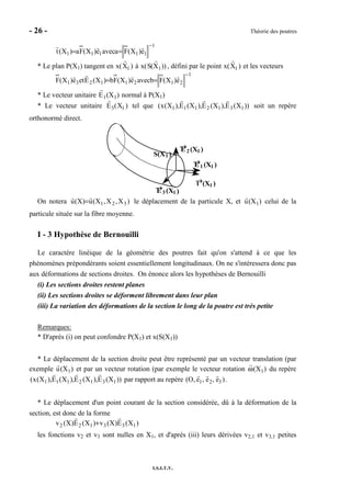 - 26 - Théorie des poutres
I.S.I.T.V.
1
11111 e)X(Faavece)X(Fa)X(t
−
==
* Le plan P(X1) tangent en x(X1 ) à x(S(X1)) , défini par le point x(X1 ) et les vecteurs
1
21211231 e)X(Fbavece)X(Fb)X(Eete)X(F
−
==
* Le vecteur unitaire E1(X1) normal à P(X1)
* Le vecteur unitaire E3(X1 ) tel que ))X(E),X(E),X(E),X(x( 1312111 soit un repère
orthonormé direct.
t→→→→(X1 )
1 )
E→→→→
1 (X1 )
E→→→→
2 (X1 )
→→→→E 3 (X1 )
S(X
On notera )X,X,X(u)X(u 321= le déplacement de la particule X, et u(X1) celui de la
particule située sur la fibre moyenne.
I - 3 Hypothèse de Bernouilli
Le caractère linéique de la géométrie des poutres fait qu'on s'attend à ce que les
phénomènes prépondérants soient essentiellement longitudinaux. On ne s'intéressera donc pas
aux déformations de sections droites. On énonce alors les hypothèses de Bernouilli
(i) Les sections droites restent planes
(ii) Les sections droites se déforment librement dans leur plan
(iii) La variation des déformations de la section le long de la poutre est très petite
Remarques:
* D'après (i) on peut confondre P(X1) et x(S(X1))
* Le déplacement de la section droite peut être représenté par un vecteur translation (par
exemple u(X1) et par un vecteur rotation (par exemple le vecteur rotation ω(X1) du repère
))X(E),X(E),X(E),X(x( 1312111 par rapport au repère (O, e1, e2, e3 ).
* Le déplacement d'un point courant de la section considérée, dû à la déformation de la
section, est donc de la forme
)X(E)X(v)X(E)X(v 133122 +
les fonctions v2 et v3 sont nulles en X1, et d'après (iii) leurs dérivées v2,1 et v3,1 petites
 