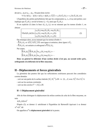 Résistance des Matériaux - 27 -
I.S.I.T.V.
devant ui , ωi et ui,1 , ωi,1. On peut donc écrire:
1 1 1 1 2 2 1 3 3 1X S(X ) u(X) u(X ) (X ) X X v (X) E (X ) v (X) E (X )∀ ∈ = + ω ∧ + + (1)
L'hypothèse des petites perturbations fait que les composantes ui, vi, et ωi sont petites; ceci
implique que E2 (X1) est de la forme e2 + η, ainsi que E3(X1 ).
Si on explicite (1) dans la base (e1, e2, e3 ) en ne retenant que les termes d'ordre 1, on
obtient:










+ω+
+ω−
ω−ω+
=∈∀
)X(vX)X()X(u
)X(vX)X()X(u
X)X(X)X()X(u
)X(u)X(SX
321113
231112
21331211
1 (2)
On remarque alors, en ne retenant que les termes d'ordre 1:
- F(X1 ) e2 et 1 1x(X ) x(X ,1,0) sont égaux et unitaires, donc égaux à E2
- F(X1 ) e3 est unitaire et orthogonal à F(X1 ) e2
Par contre,
( ) ( )
( ) ( ) ⋯
⋯
+ω+≈⋅
+ω−≈⋅
)X()X(ue)X(Fe)X(F
)X()X(ue)X(Fe)X(F
1211,33111
1311,22111
Donc en général la déformée d'une section droite n'est pas, au second ordre près,
orthogonale à la déformée de la fibre moyenne.
II - Déplacements et forces généralisés
La géométrie des poutres fait que les sollicitations extérieures peuvent être considérées
comme données
- soit sur une partie de la surface latérale [X1
i
;X1
i+1
]∈∂S i ∈ {0,...,J} avec X1
0
=0 et X1
J
=L
- soit sur les sections extrémités
- soit sur des cercles Γi
= {X1
i
}∈∂S
II - 1 Déplacement généralisé
Afin de bien distinguer le déplacement du milieu continu de celui de la fibre moyenne, on
note
f
1 u)0,0,X(u =
D'après (2), se donner u satisfaisant à l'hypothèse de Bernouilli équivaut à se donner
),u(u fp
ω=
On appellera uP
le déplacement généralisé de la poutre.
 