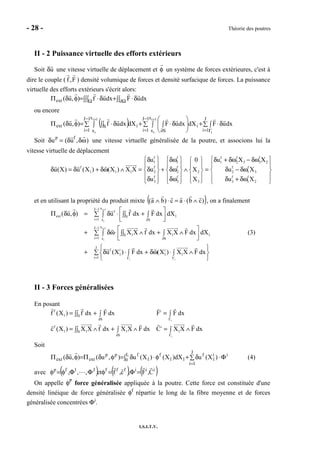 - 28 - Théorie des poutres
I.S.I.T.V.
II - 2 Puissance virtuelle des efforts extérieurs
Soit δu une vitesse virtuelle de déplacement et φ un système de forces extérieures, c'est à
dire le couple ( f ,F ) densité volumique de forces et densité surfacique de forces. La puissance
virtuelle des efforts extérieurs s'écrit alors:
∫∫ δ⋅+∫∫∫ δ⋅=φδΠ Ω∂Ω dxuFdxuf),u(ext
ou encore
( ) ∑ ∫ δ⋅+∑ ∫ 





∫ δ⋅+∑ ∫ ∫∫ δ⋅=φδΠ
= Γ
−
= ∂
−
=
++ J
1i
i
1J
1i
x
x S
1J
1i
x
x
iSext
i
1i
i
1i
i
dxuFdXdxuFdXdxuf),u(
Soit δup
= (δuf
,δω) une vitesse virtuelle généralisée de la poutre, et associons lui la
vitesse virtuelle de déplacement
f f f f f
1 1 1 2 3 3 2
f f f f f
1 1 1 2 2 2 2 1 3
f f f f
3 3 3 3 1 2
u 0 u X X
u(X) u (X ) (X ) X X u X u X
u X u X
     δ δω δ + δω − δω 
       
δ = δ + δω ∧ = δ + δω ∧ = δ − δω       
       δ δω δ + δω      
et en utilisant la propriété du produit mixte ( ))cb(ac)ba( ∧⋅=⋅∧ , on a finalement
i 1
i
i 1
i
i i
xJ 1
f
ext 1S
i 1 x S
xJ 1
1 1 1S
i 1 x S
J
f i i
1 1 1
i 1
( u, ) u f dx F dx dX
X X f dx X X F dx dX
u (X ) F dx (X ) X X F dx
+
+
−
= ∂
−
= ∂
= Γ Γ
 Π δ φ = δ ⋅ +∑ ∫ ∫∫ ∫  
 + δω⋅ ∧ + ∧∑ ∫ ∫∫ ∫  
 
+ δ ⋅ + δω ⋅ ∧∑ ∫ ∫ 
 
(3)
II - 3 Forces généralisées
En posant
i
i
f i
1 S
S
f i
1 1 1 1S
S
f (X ) f dx F dx F F dx
c (X ) X X f dx X X F dx C X X F dx
∂ Γ
∂ Γ
= + =∫∫ ∫ ∫
= ∧ + ∧ = ∧∫∫ ∫ ∫
Soit
∑ Φ⋅δ+φ⋅∫ δ=φδΠ=φδΠ
=
J
1i
ii
1
f
11
f
1
L
0
fpp
extext )X(udX)X()X(u),u(),u( (4)
avec ( ) ( ) ( )iiifffJ1fp
C,F,c,fet,,, ⋯ =Φ=φΦΦφ=φ
On appelle φP
force généralisée appliquée à la poutre. Cette force est constituée d'une
densité linéique de force généralisée φf
répartie le long de la fibre moyenne et de forces
généralisée concentrées Φi
.
 
