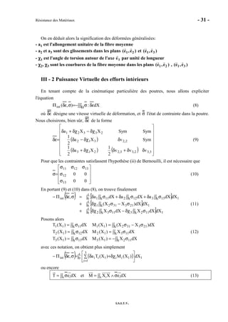 Résistance des Matériaux - 31 -
I.S.I.T.V.
On en déduit alors la signification des déformées généralisées:
- a1 est l'allongement unitaire de la fibre moyenne
- a2 et a3 sont des glissements dans les plans )e,e( 21 et )e,e( 31
- χχχχ1 est l'angle de torsion autour de l'axe e1 par unité de longueur
- χχχχ2, χχχχ3 sont les courbures de la fibre moyenne dans les plans )e,e( 21 , )e,e( 31
III - 2 Puissance Virtuelle des efforts intérieurs
En tenant compte de la cinématique particulière des poutres, nous allons expliciter
l'équation
∫∫∫ δεσ−=σδεΠ Ω dX:),(int (8)
où δε désigne une vitesse virtuelle de déformation, et σ l'état de contrainte dans la poutre.
Nous choisirons, bien sûr, δε de la forme
( )
( ) ( ) 















δδ+δδχ+δ
δδχ−δ
δχ−δχ+δ
=δε
3,32,33,2213
2,2312
23321
vvv
2
1
Xa
2
1
SymvXa
2
1
SymSymXXa
(9)
Pour que les contraintes satisfassent l'hypothèse (ii) de Bernouilli, il est nécessaire que










σ
σ
σσσ
=σ
00
00
13
12
131211
(10)
En portant (9) et (10) dans (8), on trouve finalement
( ) [ ]
[ ]
[ ]∫ ∫∫ σδχ−∫∫ σδχ+
∫ ∫∫ σ−σδχ+
∫ ∫∫ σδ+∫∫ σδ+∫∫ σδ=σδεΠ−
L
0 1S 1123S 1132
L
0 1S 2133121
L
0 1S 133S 122S 111int
dXdXXdXX
dXdX)XX(
dXdXadXadXa,
(11)
Posons alors
∫∫ σ−=∫∫ σ=
∫∫ σ=∫∫ σ=
∫∫ σ−σ=∫∫ σ=
S 11213S 1313
S 11312S 1212
S 21331211S 1111
dXX)X(MdX)X(T
dXX)X(MdX)X(T
dX)XX()X(MdX)X(T
(12)
avec ces notation, on obtient plus simplement
( ) ( )∫ 





∑ δχ+δ=σδεΠ−
=
L
0 1
3
1i
1ii1iiint dX)X(M)X(Ta,
ou encore
1 1 1S S
T e dX et M X X e dX= σ = ∧ σ∫∫ ∫∫ (13)
 