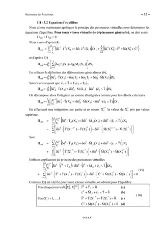 Résistance des Matériaux - 33 -
I.S.I.T.V.
III - 3.2 Equation d'équilibre
Nous allons maintenant appliquer le principe des puissances virtuelles pour déterminer les
équations d'équilibre. Pour toute vitesse virtuelle de déplacement généralisé, on doit avoir
Πext + Πint = 0
Nous avons d'après (4)
( ) { }∑ ⋅ωδ+⋅δ+∑ ∫ ⋅ωδ+⋅δ=Π
=
−
=
+ J
1i
ii
1
ii
1
f
1
1J
1i
x
x
1
f
1
ff
ext C)X(F)X(udX)X(c)X(fu
1i
i
et d'après (13)
( )∫ 





∑ δχ+δ−=Π
=
L
0 1
3
1i
1ii1iiint dX)X(M)X(Ta
En utilisant la définition des déformations généralisées (6),
[ ]∫ ⋅ωδ+δω+δω−⋅δ−=Π L
0 11
f
1,32231
f
1,int dX)X(MTT)X(Tu
Soit en remarquant que 23321 eTeTTe −=∧
[ ]∫ ∧⋅ωδ−⋅ωδ+⋅δ−=Π L
0 11
f
1
f
1,1
f
1,int dX)Te()X(M)X(Tu
On décompose alors l'intégrale en somme d'intégrales comme pour les efforts extérieurs
[ ]∑ ∫ ∧⋅ωδ−⋅ωδ+⋅δ−=Π
−
=
+1J
1i
X
X 11
f
1
f
1,1
f
1,int
1i
1
i
1
dX)Te()X(M)X(Tu
En effectuant une intégration par partie et en notant X1
i+
la valeur de X1
i
pris par valeur
supérieur,
[ ]
∑ 








 −⋅ωδ+




 −⋅δ−
∑ ∫ ∧⋅ωδ+⋅ωδ+⋅δ=Π
−
=
+−++−+
−
=
+
1J
1i
i
1
1i
1
fi
1
1i
1
f
1J
1i
X
X 11
f
11,
f
11,
f
int
)X(M)X(M)X(T)X(Tu
dX)Te()X(M)X(Tu
1i
1
i
1
Soit
[ ]
∑ 








 −⋅ωδ+




 −⋅δ+
∑ ∫ ∧⋅ωδ+⋅ωδ+⋅δ=Π
=
−+−+
−
=
+
J
1i
i
1
i
1
fi
1
i
1
f
1J
1i
X
X 11
f
11,
f
11,
f
int
)X(M)X(M)X(T)X(Tu
dX)Te()X(M)X(Tu
1i
1
i
1
Enfin en application du principe des puissances virtuelles
( ) ( )[ ]
0)X(M)X(MC)X(T)X(TFu
dXTeMcTfu
J
1i
i
1
i
1
ifi
1
i
1
if
1J
1i
X
X 111,
ff
1,
ff1i
1
i
1
=∑ 








 −+⋅ωδ+




 −+⋅δ+
∑ ∫ ∧++⋅ωδ++⋅δ
=
−+−+
−
=
+
(15)
Comme (15) est vérifié pour toute vitesse virtuelle, on obtient pour l'équilibre
] [
)d(0)X(M)X(MC
)c(0)X(T)X(TFJ,,1iXPour
)b(0TeMc
)a(0TfX,XervalleintchaquePour
i
1
i
1
i
i
1
i
1
ii
1
11,
f
1,
f1i
1
i
1
…
=−+
=−+=
=∧++
=+
−+
−+
+
(16)
 
