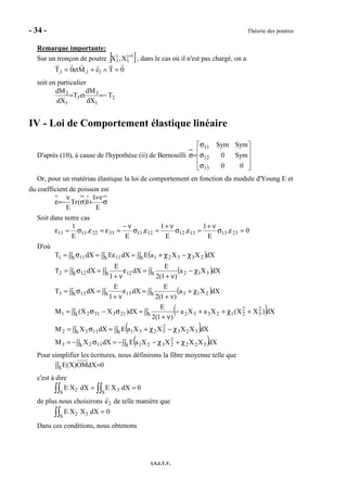 - 34 - Théorie des poutres
I.S.I.T.V.
Remarque importante:
Sur un tronçon de poutre ] [1i
1
i
1 X,X +
, dans le cas où il n'est pas chargé, on a
0TeMet0T 11,1, =∧+=
soit en particulier
2
1
3
3
1
2 T
dX
dM
etT
dX
dM
−==
IV - Loi de Comportement élastique linéaire
D'après (10), à cause de l'hypothèse (ii) de Bernouilli










σ
σ
σ
=σ
00
Sym0
SymSym
13
12
11
Or, pour un matériau élastique la loi de comportement en fonction du module d'Young E et
du coefficient de poisson est
σ
ν+
+σ
ν
−=ε
E
1
1)(Tr
E
Soit dans notre cas
0,
E
1
,
E
1
,
E
,
E
1
23131312121133221111 =εσ
ν+
=εσ
ν+
=εσ
ν−
=ε=εσ=ε
D'où
( )
( )
( )
( )
( )
( )∫∫ χ+χ−−=∫∫ σ−=
∫∫ χ−χ+=∫∫ σ=
∫∫ +χ++−
ν+
=∫∫ σ−σ=
∫∫ χ+
ν+
=∫∫ ε
ν+
=∫∫ σ=
∫∫ χ−
ν+
=∫∫ ε
ν+
=∫∫ σ=
∫∫ χ−χ+=∫∫ ε=∫∫ σ=
S 322
2
2321S 1123
S 323
2
3231S 1132
S
2
3
2
212332S 2133121
S 213S 13S 133
S 312S 12S 122
S 23321S 11S 111
dXXXXXaEdXXM
dXXXXXaEdXXM
dX)XX(XaXa
)1(2
E
dX)XX(M
dXXa
)1(2
E
dX
1
E
dXT
dXXa
)1(2
E
dX
1
E
dXT
dXXXaEdXEdXT
Pour simplifier les écritures, nous définirons la fibre moyenne telle que
0dXOM)X(ES =∫∫
c'est à dire
E X2S∫∫ dX = E X3S∫∫ dX = 0
de plus nous choisirons e2 de telle manière que
E X2 X3S∫∫ dX = 0
Dans ces conditions, nous obtenons
 