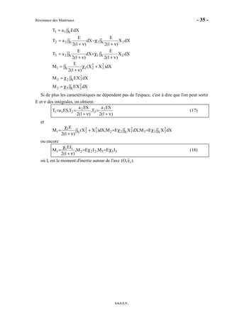 Résistance des Matériaux - 35 -
I.S.I.T.V.
∫∫
ν+
χ∫∫ +
ν+
=
∫∫
ν+
χ∫∫ −
ν+
=
∫∫=
S 21S33
S 31S22
S11
dXX
)1(2
E
dX
)1(2
E
aT
dXX
)1(2
E
dX
)1(2
E
aT
dXEaT
∫∫χ=
∫∫χ=
∫∫ +χ
ν+
=
S
2
233
S
2
322
S
2
3
2
211
dXXEM
dXXEM
dX)XX(
)1(2
E
M
Si de plus les caractéristiques ne dépendent pas de l'espace, c'est à dire que l'on peut sortir
E et ν des intégrales, on obtient:
)1(2
SEa
T,
)1(2
SEa
T,SEaT 3
3
2
211
ν+
=
ν+
== (17)
et
∫∫χ=∫∫χ=∫∫ +
ν+
χ
= S
2
233S
2
322S
2
3
2
2
1
1 dXXEM,dXXEM,dX)XX(
)1(2
E
M
ou encore
333222
11
1 IEM,IEM,
)1(2
IE
M χ=χ=
ν+
χ
= (18)
où Ii est le moment d'inertie autour de l'axe (O,ei ).
 