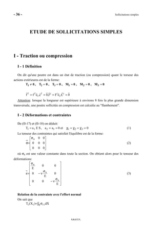 - 36 - Sollicitations simples
I.S.I.T.V.
ETUDE DE SOLLICITATIONS SIMPLES
I - Traction ou compression
I - 1 Définition
On dit qu'une poutre est dans un état de traction (ou compression) quant le torseur des
actions extérieures est de la forme:
T1 ≠ 0 , T2 = 0 , T3 = 0 , M1 = 0 , M2 = 0 , M3 = 0
0C,eFF,0c,eff i
1
iif
1
ff
====
Attention: lorsque la longueur est supérieure à environs 8 fois la plus grande dimension
transversale, une poutre sollicitée en compression est calculée au "flambement".
I - 2 Déformations et contraintes
De (II-17) et (II-18) on déduit:
T1 = a1 E S, a2 = a3 = 0 et χ1 = χ2 = χ3 = 0 (1)
Le tenseur des contraintes qui satisfait l'équilibre est de la forme:









σ
=σ
000
000
00n
(2)
où σn est une valeur constante dans toute la section. On obtient alors pour le tenseur des
déformations:
















σ
ν−
σ
ν−
σ
=ε
E
00
0
E
0
00
E
n
n
n
(3)
Relation de la contrainte avec l'effort normal
On sait que
∫∫ σ= S 1111 dX)X(T
 