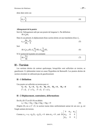 Résistance des Matériaux - 37 -
I.S.I.T.V.
donc dans notre cas
S
T1
n =σ (4)
Allongement de la poutre
Soit ∆L l'allongement subi par une poutre de longueur L. Par définition
∫=∆ γ 1duL
Dans le cas présent, le déplacement d'une section droite est une translation d'axe e1 .
EdX
du n
1
1
11
σ
==ε (5)
Soit
∫=∫
σ
=∫ ε=∆ γγγ 1
1
1
n
111 dX
SE
T
dX
E
dXL (6)
Si la section de la poutre est constante
ES
LT
L 1
=∆ (7)
II - Torsion
Les sections droites de contour quelconque, lorsqu'elles sont sollicitées en torsion, se
gauchissent. Ce phénomène remet en cause l'hypothèse de Bernouilli. Les poutres droites de
section circulaire ne subissent pas de gauchissement.
II - 1 Définition
Une poutre est sollicitée en torsion pure si:
T1 = 0 , T2 = 0 , T3 = 0 , M1 ≠ 0 , M2 = 0 , M3 = 0 (8)
f f f i i i
1 1f 0, c f e , F 0, C C e= = = =
II - 2 Déplacement, contraintes, déformations
De (8), (II-17) et (II-18) on déduit:
0000a0a0a 321321 =χ=χ≠χ=== ,,,,, (9)
D'après (9), on a u
f
= 0 , la section tourne donc uniformément autour de son axe. χ1 est
l'angle unitaire de torsion.
Comme 0XXa 2332111 =χ−χ+=ε alors σ11 = 0 , soit










σ
σ
σσ
=σ
00
00
0
13
12
1312
 