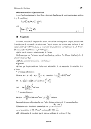 Résistance des Matériaux - 39 -
I.S.I.T.V.
Détermination de l'angle de torsion
χ1 est l'angle unitaire de torsion. Donc, si on note θAB l'angle de torsion entre deux sections
A et B, on obtient:
∫
τ
=∫ χ=θ B
A
B
A
X
X 1
X
X 11AB dX
rG
dX
soit
θθθθAB =
M1
GI1
dX1XA
XB
∫
(12)
II - 3 Exemple
Un arbre en acier de longueur L=1m est sollicité en torsion par un couple M=1500 mN.
Sous l'action de ce couple, on désire que l'angle unitaire de torsion reste inférieur à une
valeur limite αL=0.25 °/m et que la contrainte de cisaillement soit inférieure à 120 N/mm2.
On prendra G=8.104 N/mm2 et ρ=7800 kg/m3.
a) Calculer le diamètre admissible D1 de l'arbre.
b) On suppose que l'arbre est un tube de diamètre extérieur De=90 mm. Quel doit-être le
diamètre intérieur Di ?
c) Quelle économie de masse a-t-on réalisée ?
Réponses:
a) Pour que la géométrie de l'arbre soit admissible, il est nécessaire de satisfaire deux
critères.
* Critère de déformation
On veut χ1 < αL soit L
1
1
IG
M
α≤=χ ou encore 45
L
1 mm10.43
G
M
I =
α
≥
Or ( ) 32
D
4
R
2ddrrrdXXXI
4
1
4
22
3
2
21 π=π=∫∫ θ=∫∫ +=
Soit mm82
G
M32
D
4
1
L
1 ≈





απ
≥
* Critère de résistance
On veut mm40
120
M16
Dsoitmm/N120
I2
DM 3
1
1
2
1
1
≈





π
≥≤=τ
Pour satisfaire au cahier des charges, l'arbre doit au moins avoir 82 mm de diamètre.
b) Pour un tube, le moment quadratique est I1 = π
De
4
− Di
4
( )
32
.
Avec la condition I1<43.105 mm4, on trouve Di=68.3 mm
c) Il est immédiat de constater que le gain de poids est de environs 20 Kg.
 