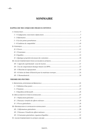 - 4 -
I.S.I.T.V.
SOMMAIRE
RAPPELS DE MECANIQUE DES MILIEUX CONTINUS
I - CINEMATIQUE............................................................................................................................................7
I - 1 Configuration, mouvement, déplacement, ........................................................................................7
I - 2 Déformation......................................................................................................................................8
I - 3 Cas des petites perturbations............................................................................................................9
I - 4 Conditions de compatibilité............................................................................................................10
II - STHENIQUE.............................................................................................................................................11
II -1 Forces.............................................................................................................................................11
II - 2 Contraintes....................................................................................................................................11
II -3 Equilibre.........................................................................................................................................13
II - 4 Quelques propriétés du tenseur des contraintes............................................................................18
III - LOI DE COMPORTEMENT POUR LES SOLIDES ELASTIQUES......................................................................21
III - 1 Approche expérimentale: essai de traction..................................................................................21
III - 2 Loi de comportement élastique linéaire (en HPP).......................................................................22
III - 3 Théorème de superposition ..........................................................................................................24
III - 4 Critères de limite d'élasticité pour les matériaux isotropes.........................................................24
III - 5 Thermoélasticité...........................................................................................................................24
THEORIE DES POUTRES
I - DEFINITIONS, HYPOTHESES DE BERNOUILLI ............................................................................................25
I - 1 Définition d'une poutre ...................................................................................................................25
I - 2 Notations.........................................................................................................................................25
I - 3 Hypothèse de Bernouilli..................................................................................................................26
II - DEPLACEMENTS ET FORCES GENERALISES..............................................................................................27
II - 1 Déplacement généralisé ................................................................................................................27
II - 2 Puissance virtuelle des efforts extérieurs ......................................................................................28
II - 3 Forces généralisées.......................................................................................................................28
III - DEFORMATION ET CONTRAINTES GENERALISEES ..................................................................................29
III - 1 Déformations généralisées...........................................................................................................29
III - 2 Puissance Virtuelle des efforts intérieurs.....................................................................................31
III - 3 Contraintes généralisées, équation d'équilibre............................................................................32
IV - LOI DE COMPORTEMENT ELASTIQUE LINEAIRE .....................................................................................34
 