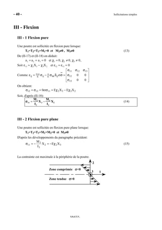- 40 - Sollicitations simples
I.S.I.T.V.
III - Flexion
III - 1 Flexion pure
Une poutre est sollicitée en flexion pure lorsque:
T1=T2=T3=M1=0 et M2≠≠≠≠0 , M3≠≠≠≠0 (13)
De (II-17) et (II-18) on déduit:
a1 = a2 = a3 = 0 et χ1 = 0, χ2 ≠ 0, χ3 ≠ 0,
Soit ε11 = χ2X3 − χ3X2 et ε12 = ε13 = 0
Comme










σ
σ
σσσ
=σδσ−σ=ε νν+
00
00et
13
12
131211
ijkkEijE
1
ij
On obtient:
2332111312 XEXEet0 χ−χ=σ=σ=σ
Soit, d'après (II-18):
σσσσ11 =
M2
I2
X3 −
M3
I3
X2 (14)
III - 2 Flexion pure plane
Une poutre est sollicitée en flexion pure plane lorsque:
T1=T2=T3=M1=M2=0 et M3≠≠≠≠0
D'après les développements du paragraphe précédent:
322
3
3
11 XEX
I
M
χ−=−=σ (15)
La contrainte est maximale à la périphérie de la poutre.
1
2
3
Zone comprimée σσσσ<0
Zone tendue σσσσ>0
 