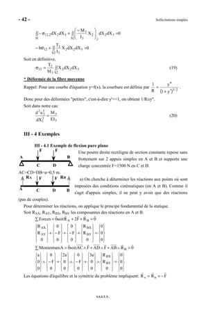 - 42 - Sollicitations simples
I.S.I.T.V.
0dXdXX
I
M
dXdX
2S
32
1,
2
3
3
1S
322,12 =∫∫ 




 −
+∫∫ σ−
0dXdXX
I
T
b
2S
322
3
2
12 =∫∫+σ−
Soit en définitive,
∫∫=σ
2S
322
3
2
12 dXdXX
bI
T
(19)
* Déformée de la fibre moyenne
Rappel: Pour une courbe d'équation y=f(x), la courbure est définie par
( ) 2/3
y1
y
R
1
′+
′′
= .
Donc pour des déformées "petites", c'est-à-dire y'<<1, on obtient 1/R≅y".
Soit dans notre cas:
3
3
2
1
f
2
2
EI
M
dX
ud
= (20)
III - 4 Exemples
III - 4.1 Exemple de flexion pure plane
Une poutre droite rectiligne de section constante repose sans
frottement sur 2 appuis simples en A et B et supporte une
charge concentrée F=1500 N en C et D.
AC=CD=DB=a=0,5 m.
a) On cherche à déterminer les réactions aux points où sont
imposées des conditions cinématiques (en A et B). Comme il
s'agit d'appuis simples, il ne peut y avoir que des réactions
(pas de couples).
Pour déterminer les réactions, on applique le principe fondamental de la statique.
Soit RAX, RAY, RBX, RBY les composantes des réactions en A et B.










=










∧










+










−∧










+










−∧










=∧+∧+∧=∑










=










+










−+










−+










=++=∑
0
0
0
0
R
R
0
0
a3
0
F
0
0
0
a2
0
F
0
0
0
a
0RABFADFACsoit0AenMoments
0
0
0
0
R
R
0
F
0
0
F
0
0
R
R
0RF2Rsoit0Forces
BY
BX
B
BY
BX
AY
AX
BA
Les équations d'équilibre et la symétrie du problème impliquent: RA = RB = −F
A B
C D
FF
A BC D
FFRA RB
 