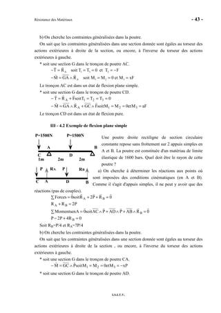 Résistance des Matériaux - 43 -
I.S.I.T.V.
b) On cherche les contraintes généralisées dans la poutre.
On sait que les contraintes généralisées dans une section donnée sont égales au torseur des
actions extérieures à droite de la section, ou encore, à l'inverse du torseur des actions
extérieures à gauche.
* soit une section G dans le tronçon de poutre AC.
A 1 3 2
A 1 2 3
T R soit T T 0 et T F
M GA R soit M M 0 et M xF
− = = = = −
− = ∧ = = =
Le tronçon AC est dans un état de flexion plane simple.
* soit une section G dans le tronçon de poutre CD.
aFMet0MMsoitFGCRGAM
0TTTsoitFRT
321A
321A
===∧+∧=−
===+=−
Le tronçon CD est dans un état de flexion pure.
III - 4.2 Exemple de flexion plane simple
Une poutre droite rectiligne de section circulaire
constante repose sans frottement sur 2 appuis simples en
A et B. La poutre est constituée d'un matériau de limite
élastique de 1600 bars. Quel doit être le rayon de cette
poutre ?
a) On cherche à déterminer les réactions aux points où
sont imposées des conditions cinématiques (en A et B).
Comme il s'agit d'appuis simples, il ne peut y avoir que des
réactions (pas de couples).
0R4P2P
0RABPADPACsoit0AenMoments
P2RR
0RP2Rsoit0Forces
B
B
BA
BA
=+−
=∧+∧+∧=∑
=+
=++=∑
Soit RB=P/4 et RA=7P/4
b) On cherche les contraintes généralisées dans la poutre.
On sait que les contraintes généralisées dans une section donnée sont égales au torseur des
actions extérieures à droite de la section , ou encore, à l'inverse du torseur des actions
extérieures à gauche.
* soit une section G dans le tronçon de poutre CA.
xPMet0MMsoitPGCM 321 −===∧=−
* soit une section G dans le tronçon de poutre AD.
A B
C D
1m 2m 2m
P=1500NP=1500N
RA RB
A BC D
P P
 