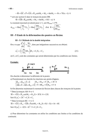 - 44 - Sollicitations simples
I.S.I.T.V.
4/)1x(P7PxMet0MMsoitRGAPGCM 321A −+−===∧+∧=−
* soit une section G dans le tronçon de poutre DB.
4/)x5(PMet0MMsoitRGBM 321B −===∧=
Le moment maximal est atteint pour x=1, soit M3max=-1*P.






π
=





=σ 24
3
2
3
3
max X
R
M4
MaxX
I
M
Max d'où 3
max
3M4
R
πσ
=
III - 5 Etude de la déformation des poutres en flexion
III - 5.1 Méthode de la double intégration
On a vu que
3
3
2
1
f
2
2
EI
M
dX
ud
= , donc par intégrations successives on obtient:
21111
3
3f
2 CXCdXdX
EI
M
u ++∫ 





∫= (21)
où C1 et C2 sont des constantes qui seront déterminées par les conditions aux limites.
Exemple:
A B C D
1m 2m1m
F=16kN
RA RD
A
B
D
F
On cherche à déterminer la déformée de la poutre.
a) Premièrement on cherche les réactions aux points d'appuis.



=
=



=+−
=+



=∧+∧
=++
4/FR
4/F3R
0R4F
FRR
0RADFAB
0FRR
D
A
D
DA
D
DA
b) On détermine maintenant le moment de flexion dans chacun des tronçons de la poutre.
* Dans le tronçon AB: 0<x<1
X124/FX3XRMsoitRGAM A3A ===∧−=
Soit EI3u2
f
= 2X3
+ C1X + C2
* Dans le tronçon BC: 1<x<2
X416)X1(FXRMsoitFGBRGAM A3A −=−+=∧−∧−=
Soit 43
3f
23 CXC3/)4X(2uEI ++−−=
c) Pour déterminer les constantes on utilise les conditions aux limites et les conditions de
continuité.
 