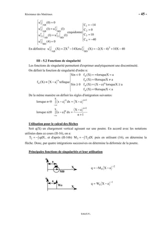 Résistance des Matériaux - 45 -
I.S.I.T.V.







−=
=
=
−=









=
=
=
=
40C
10C
0C
14C
donnequice
0)4(u
)1(u)1(u
)1(u)1(u
0)0(u
4
3
2
1
BD
f
2
BD
f
1,2
AB
f
1,2
BD
f
2
AB
f
2
AB
f
2
En définitive 40X10)4X(2)X(uetX14X2)X(u 3
BD
f
2
3
AB
f
2 −+−−=−=
III - 5.2 Fonctions de singularité
Les fonctions de singularité permettent d'exprimer analytiquement une discontinuité.
On définit la fonction de singularité d'ordre n:







<=
≥−=≥
≠=
=∞=<
−≡
aXlorsque0)X(f
aXlorsque)aX()X(f0nSi
aXlorsque0)X(f
aXlorsque)X(f0nSi
quetelleaX)X(f
n
n
n
n
n
n
n
De la même manière on définit les règles d'intégration suivantes:
lorsque n<0
1n
X
n
aXdxax
+
∞−
−=∫ −
lorsque n≥0 ( )
1n
aX
dxax
1n
X
n
+
−
=∫ −
+
∞−
Utilisation pour le calcul des flèches
Soit q(X) un chargement vertical agissant sur une poutre. En accord avec les notations
utilisées dans ce cours (II-16), on a:
∫−= dXqT2 , et d'après (II-16b) ∫−= dXTM 23 puis en utilisant (16), on détermine la
flèche. Donc, par quatre intégrations successives on détermine la déformée de la poutre.
Principales fonctions de singularités et leur utilisation
q
a
X
M0
2
0 aXMq
−
−−=
q
a
XW0
1
0 aXWq
−
−=
 