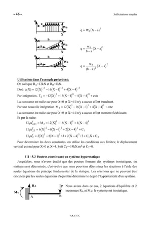- 46 - Sollicitations simples
I.S.I.T.V.
q
a
X
W0 0
0 aXWq −=
q
a
X
W0
b
10
aX
ab
w
q −
−
=
q
a
X
W0
b
2
2
0
aX
)ab(
w
q −
−
=
Utilisation dans l'exemple précédent:
On sait que RA=12kN et RB=4kN.
D'où
111
4X41X16X12)X(q
−−−
−+−−=
Par intégration, cste4X41X16X12T
000
2 +−−−+−=
La constante est nulle car pour X<0 et X>4 il n'y a aucun effort tranchant.
Par une nouvelle intégration cste4X41X16X12M
111
3 +−+−−=
La constante est nulle car pour X<0 et X>4 il n'y a aucun effort moment fléchissant.
Et par la suite:
21
333f
23
1
222f
1,23
111
3
f
11,23
CXC3/4X23/1X8X2uEI
C4X21X8X6uEI
4X41X16X12MuEI
++−+−−=
+−+−−=
−+−−==
Pour déterminer les deux constantes, on utilise les conditions aux limites; le déplacement
vertical est nul pour X=0 et X=4. Soit C1=-14kN.m2 et C2=0.
III - 5.3 Poutres constituant un système hyperstatique
Jusqu'alors, nous n'avons étudié que des poutres formant des systèmes isostatiques, ou
statiquement déterminés; c'est-à-dire que nous pouvions déterminer les réactions à l'aide des
seules équations du principe fondamental de la statique. Les réactions qui ne peuvent être
calculées par les seules équations d'équilibre détermine le degré d'hyperstaticité d'un système.
Nous avons dans ce cas, 2 équations d'équilibre et 2
inconnues RA et MA: le système est isostatique.
PRA
MA
BA
 