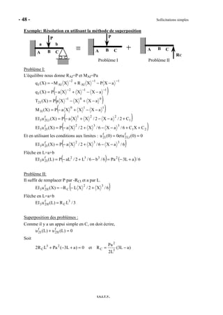 - 48 - Sollicitations simples
I.S.I.T.V.
Exemple: Résolution en utilisant la méthode de superposition
P
BA C
a b
P
BA C BA C
RC
Problème I Problème II
Problème I:
L'équilibre nous donne RAI=P et MAI=Pa
( )
( )
( )
( )
( )21
332f
I23
1
221f
1,I23
110
I3
001
I2
112
I
11
AI
2
AII
CXC6/aX6/X2/XaP)X(uEI
C2/aX2/XXaP)X(uEI
aXXXaP)X(M
aXXXaP)X(T
aXXXaP)X(q
aXPXRXM)X(q
++−−+−=
+−−+−=
−−+−=
−+−=
−−+−=
−−+−=
−
−−−
−−−
Et en utilisant les conditions aux limites : 0)0(uet0)0(u f
1,I2
f
I2 ==
( )6/aX6/X2/XaP)X(uEI
332f
I23 −−+−=
Flèche en L=a+b
( ) ( ) 6/aL3Pa6/b6/L2/aLP)L(uEI 2332f
I23 +−=−+−=
Problème II:
Il suffit de remplacer P par -RCI et a par L.
( )6/X2/XLR)X(uEI
32
C
f
II23 +−−=
Flèche en L=a+b
3/LR)L(uEI 3
C
f
II23 =
Superposition des problèmes :
Comme il y a un appui simple en C, on doit écrire,
0)L(u)L(u f
II2
f
I2 =+
Soit
)aL3(
L2
Pa
Ret0)aL3(PaLR2 3
2
C
23
C −==+−+
 
