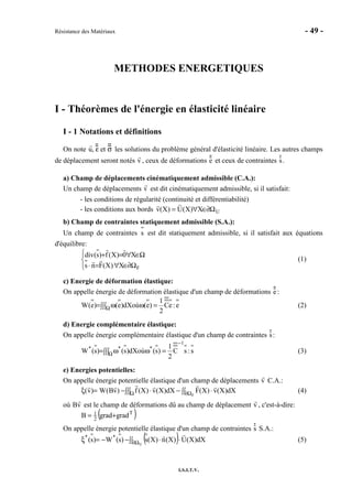 Résistance des Matériaux - 49 -
I.S.I.T.V.
METHODES ENERGETIQUES
I - Théorèmes de l'énergie en élasticité linéaire
I - 1 Notations et définitions
On note u, ε et σ les solutions du problème général d'élasticité linéaire. Les autres champs
de déplacement seront notés v , ceux de déformations e et ceux de contraintes s.
a) Champ de déplacements cinématiquement admissible (C.A.):
Un champ de déplacements v est dit cinématiquement admissible, si il satisfait:
- les conditions de régularité (continuité et différentiabilité)
- les conditions aux bords UX)X(U)X(v Ω∂∈∀=
b) Champ de contraintes statiquement admissible (S.A.):
Un champ de contraintes s est dit statiquement admissible, si il satisfait aux équations
d'équilibre:




Ω∂∈∀=⋅
Ω∈∀=+
FX)X(Fns
X0)X(f)s(div
(1)
c) Energie de déformation élastique:
On appelle énergie de déformation élastique d'un champ de déformations e:
e:eC
2
1
)e(oùdX)e()e(W =ω∫∫∫ ω= Ω (2)
d) Energie complémentaire élastique:
On appelle énergie complémentaire élastique d'un champ de contraintes s:
s:sC
2
1
)s(oùdX)s()s(W
1
***
−
Ω =ω∫∫∫ ω= (3)
e) Energies potentielles:
On appelle énergie potentielle élastique d'un champ de déplacements v C.A.:
∫∫∫ ∫∫ ⋅−⋅−=ξ Ω Ω∂ F
dX)X(v)X(FdX)X(v)X(f)vB(W)v( (4)
où Bv est le champ de déformations dû au champ de déplacement v , c'est-à-dire:
( )T
2
1 gradgradB +=
On appelle énergie potentielle élastique d'un champ de contraintes s S.A.:
( )∫∫ ⋅⋅−−=ξ Ω∂ U
dX)X(U)X(n)X(s)s(W)s( **
(5)
 