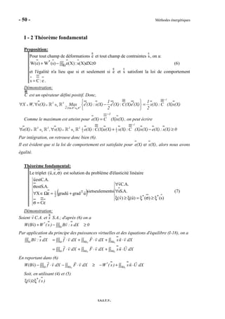 - 50 - Méthodes énergétiques
I.S.I.T.V.
I - 2 Théorème fondamental
Proposition:
Pour tout champ de déformations e et tout champ de contraintes s, on a:
0dX)X(s:)X(e)s(W)e(W *
≥∫∫∫−+ Ω (6)
et l'égalité n'a lieu que si et seulement si e et s satisfont la loi de comportement
e:Cs = .
Démonstration:
C est un opérateur défini positif. Donc,
S
S⊗
−
∈ ∈ ⊗
′ ∈
 
′ ′ ′∀ ∀ − = 
 
ℝ ℝ 3 3
1
3 3
e (X) R R
1 1
X W, s(X) Max e (X) : s(X) e (X):C(X)e (X) s(X):C (X)s(X)
2 2
Comme le maximum est atteint pour (X)s(X)C(X)e
1−
= , on peut écrire
S S
1 1
2 2
−
∈ ⊗ ∈ ⊗∀ ∀ + − ≥ℝ ℝ ℝ ℝ
1
3 3 3 3
e(X) , s(X) e(X) :C(X)e(X) s(X):C (X)s(X) e(X) : s(X) 0
Par intégration, on retrouve donc bien (6).
Il est évident que si la loi de comportement est satisfaite pour (X)st(X)e e , alors nous avons
égalité.
Théorème fondamental:
Le triplet ),,u( σε est solution du problème d'élasticité linéaire
( )
)s()()u()v(
.A.Ss
.A.Cv
siseulementetsi
C
ugradugradX
.A.Sest
.A.Cestu
**
T
2
1
ξ≥σξ=ξ≥ξ
∀
∀
ε=σ
+=εΩ∈∀
σ
(7)
Démonstration:
Soient v C.A. et s S.A.; d'après (6) on a
Ω
+ − ≥∫∫∫
*
W(Bv) W ( s ) Bv : s dX 0
Par application du principe des puissances virtuelles et des équations d'équilibre (I-18), on a
Ω Ω ∂Ω ∂Ω
Ω ∂Ω ∂Ω
= ⋅ + ⋅ + ⋅∫∫∫ ∫∫∫ ∫∫ ∫∫
= ⋅ + ⋅ + ⋅∫∫∫ ∫∫ ∫∫
F U
F U
Bv : s dX f v dX F v dX sn v dX
f v dX F v dX sn U dX
En reportant dans (6)
Ω ∂Ω ∂Ω
− ⋅ − ⋅ ≥ − + ⋅∫∫∫ ∫∫ ∫∫F U
*
W(Bv) f v dX F v dX W ( s ) sn U dX
Soit, en utilisant (4) et (5)
)s()v( *
ξ≥ξ
 