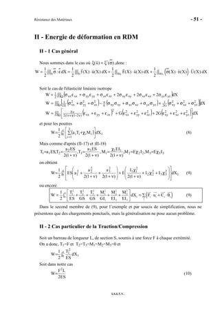 Résistance des Matériaux - 51 -
I.S.I.T.V.
II - Energie de déformation en RDM
II - 1 Cas général
Nous sommes dans le cas où *
(u) ( )ξ = ξ σ ,donc :
( )F U
1 1 1 1
W : dX f (X) u(X) dX F(X) u(X) dX (X) n(X) U(X) dX
2 2 2 2Ω Ω ∂Ω ∂Ω
= σ ε = ⋅ + ⋅ + σ ⋅ ⋅∫∫∫ ∫∫∫ ∫∫ ∫∫
Soit le cas de l'élasticité linéaire isotrope
( )∫∫∫ εσ+εσ+εσ+εσ+εσ+εσ= Ω dX222W yzyzxzxzxyxyzzzzyyyyxxxx2
1
( ) ( ) ( )[ ]∫∫∫ σ+σ+σ+σσ+σσ+σσ−σ+σ+σ= Ω
ν dXW 2
yz
2
xz
2
xyG2
1
yzyzxzxzxyxyE
2
zz
2
yy
2
xxE2
1
( ) ( ) ( )∫∫∫ 


 ε+ε+ε+ε+ε+ε+ε+ε+ε= Ω ν−ν+
ν dXG2GW 2
yz
2
xz
2
xy
2
zz
2
yy
2
xx
2
zzyyxx)21)(1(2
E
et pour les poutres
( )∫ 





∑ χ+=
=
L
0 1
3
1i
iiii dXMTa
2
1
W (8)
Mais comme d'après (II-17) et )II-18)
)1(2
SEa
T,
)1(2
SEa
T,SEaT 3
3
2
211
ν+
=
ν+
== , 333222
11
1 IEM,IEM,
)1(2
IE
M χ=χ=
ν+
χ
=
on obtient
∫
















χ+χ+
ν+
χ
+








ν+
+
ν+
+= L
0 1
2
33
2
22
2
11
2
3
2
22
1 dXII
)1(2
I
E
)1(2
a
)1(2
a
aES
2
1
W (9)
ou encore
( )
2 2 2 2 2 2
L 1 2 3 1 2 3
1 i i i i0
i
1 2 3
1 T T T M M M
W dX F u C
2 ES GS GS GI EI EI
 
= + + + + + = ⋅ + ⋅θ∑∫  
 
(9)
Dans le second membre de (9), pour l’exemple et par soucis de simplification, nous ne
présentons que des chargements ponctuels, mais la généralisation ne pose aucun problème.
II - 2 Cas particulier de la Traction/Compression
Soit un barreau de longueur L, de section S, soumis à une force F à chaque extrémité.
On a donc, T1=F et T2=T3=M1=M2=M3=0 et
∫= L
0 1
2
1
dX
ES
T
2
1
W
Soit dans notre cas
ES2
LF
W
2
= (10)
 