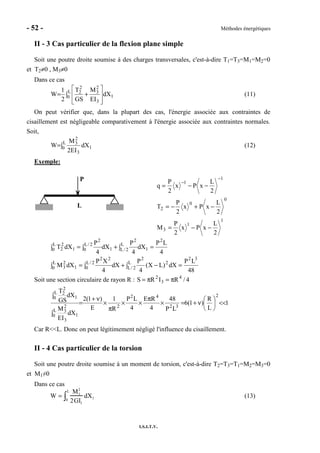 - 52 - Méthodes énergétiques
I.S.I.T.V.
II - 3 Cas particulier de la flexion plane simple
Soit une poutre droite soumise à des charges transversales, c'est-à-dire T1=T3=M1=M2=0
et T2≠0 , M3≠0
Dans ce cas
∫








+= L
0 1
3
2
3
2
2
dX
EI
M
GS
T
2
1
W (11)
On peut vérifier que, dans la plupart des cas, l'énergie associée aux contraintes de
cisaillement est négligeable comparativement à l'énergie associée aux contraintes normales.
Soit,
∫= L
0 1
3
2
3
dX
EI2
M
W (12)
Exemple:
P
L
1
1
3
0
0
2
1
1
2
L
xPx
2
P
M
2
L
xPx
2
P
T
2
L
xPx
2
P
q
−−=
−+−=
−−=
−
−
4
LP
dX
4
P
dX
4
P
dXT
2
L
2/L 1
2
2/L
0 1
2
L
0 1
2
2 =∫+∫=∫
48
LP
dX)LX(
4
P
dX
4
XP
dXM
32
L
2/L
2
2
2/L
0
22
L
0 1
2
3 =∫ −+∫=∫
Soit une section circulaire de rayon R : 4/RIRS 4
3
2
π=π=
1
L
R
)1(6
LP
48
4
RE
4
LP
R
1
E
)1(2
dX
EI
M
dX
GS
T
2
32
42
2
L
0 1
3
2
3
L
0 1
2
2
<<





ν+=×
π
××
π
×
ν+
=
∫
∫
Car R<<L. Donc on peut légitimement négligé l'influence du cisaillement.
II - 4 Cas particulier de la torsion
Soit une poutre droite soumise à un moment de torsion, c'est-à-dire T2=T3=T1=M2=M3=0
et M1≠0
Dans ce cas
W =
M1
2
2GI1
dX10
L
∫ (13)
 