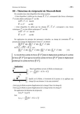 Résistance des Matériaux - 53 -
I.S.I.T.V.
III - Théorème de réciprocité de Maxwell-Betti
On considère deux états d'équilibre d'un même système.
- L'état d'équilibre I, défini par les champs σ
I
, ε
I
,uI
, correspond à des forces volumiques
fI
et à des efforts surfaciques FI
sur ∂Ω.
divσ
I
+ f I
= 0 dans Ω
σ
I
⋅ n = FI
sur ∂Ω
- L'état d'équilibre II, défini par les champs σ
II
, ε
II
,uII
, correspond à des forces
volumiques fII
et à des efforts surfaciques FII
sur ∂Ω.
divσ
II
+ fII
= 0 dans Ω
σ
II
⋅ n = FII
sur ∂Ω
Par application du principe des puissances virtuelles, au champ de contraintes σ
I
en
prenant pour champ de déplacement virtuel uII
, on obtient:
σ
I
:ε
II
dΩΩ∫∫∫ = f I
⋅ uII
dΩΩ∫∫∫ + FI
⋅ uII
d∂Ω∂Ω∫∫
Or σ
I
:ε
II
= ε
I
Cε
II
= σ
II
:ε
I
, soit
f II
⋅ uI
dΩ
Ω∫∫∫ + FII
⋅ uI
d∂Ω
∂Ω∫∫ = f I
⋅uII
dΩ
Ω∫∫∫ + FI
⋅ uII
d∂Ω
∂Ω∫∫ (14)
Le travail d'un système de forces fI
, FI
( )dans le déplacement produit par le système
de forces fII
,FII
( )est égal au travail du système de forces fII
,FII
( )dans le déplacement
produit par le système de forces fI
, FI
( ).
Application:
Dans le problème suivant, la flèche est donnée par :
y = −
P
6EI
2L3
− 3L2
X + X3
( )
Quelle est la flèche, à l'extrémité de la poutre si on applique une
charge Q à une distance 'a' de cette extrémité?
- Soit (yP)Q la flèche au point d'application de la charge P due à la charge Q.
- Soit (yQ)P la flèche au point d'application de la charge Q due à la charge P.
Par application du théorème de réciprocité:
(yP)Q P = (yQ)P Q
Soit
(yP )Q = −
Q
6EI
2L3
− 3L2
a + a3
( )
P
L
Q
L
a
 