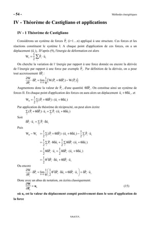 - 54 - Méthodes énergétiques
I.S.I.T.V.
IV - Théorème de Castigliano et applications
IV - 1 Théorème de Castigliano
Considérons un système de forces Pi (i=1…n) appliqué à une structure. Ces forces et les
réactions constituent le système I. A chaque point d'application de ces forces, on a un
déplacement (ui )I . D’après (9), l'énergie de déformation est alors
WI =
1
2
Pi ⋅ ui
i
∑
On cherche la variation de l ‘énergie par rapport à une force donnée ou encore la dérivée
de l’énergie par rapport à une force par exemple Pr . Par définition de la dérivée, on a pour
tout accroissement rPδ :
( )r r r r
0
r
W 1
P lim W(P P ) W(P )
P θ→
∂
⋅δ = + θδ −
∂ θ
Augmentons donc la valeur de Pr , d'une quantité rPθδ . On constitue ainsi un système de
forces II. En chaque point d'application des forces on aura alors un déplacement i iu u+ θδ , et
II i i i i
i
1
W (P P ) (u u )
2
= + θδ ⋅ + θδ∑
Par application du théorème de réciprocité, on peut alors écrire
i i i i i i
i i
(P P ) u P (u u )+ θδ ⋅ = ⋅ + θδ∑ ∑
Soit
r r i i
i
P u P uδ ⋅ = ⋅δ∑
Puis
II I i i i i i i
i i
i i i i i
i i
r r r r r
2
r r r r
1 1
W W (P P ) (u u ) P u
2 2
1 1
P u P (u u )
2 2
1 1
P u P (u u )
2 2
1
P u P u
2
− = + θδ ⋅ + θδ − ⋅∑ ∑
= ⋅θδ + θδ ⋅ + θδ∑ ∑
= θδ ⋅ + θδ ⋅ + θδ
= θ δ ⋅δ + θδ ⋅
Ou encore
2
r r r r r r r
0
r
W 1 1
P lim P u P u P u
P 2θ→
∂  
⋅δ = θ δ ⋅δ + θδ ⋅ = δ ⋅ 
∂ θ  
Donc avec un abus de notation, on écrira classiquement:
∂W
∂Pr
= ur (15)
où ur est la valeur du déplacement compté positivement dans le sens d'application de
la force
 