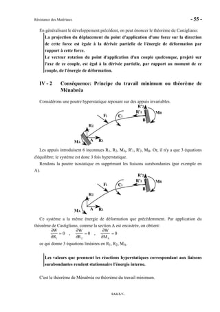 Résistance des Matériaux - 55 -
I.S.I.T.V.
En généralisant le développement précédent, on peut énoncer le théorème de Castigliano:
La projection du déplacement du point d'application d'une force sur la direction
de cette force est égale à la dérivée partielle de l'énergie de déformation par
rapport à cette force.
Le vecteur rotation du point d'application d'un couple quelconque, projeté sur
l'axe de ce couple, est égal à la dérivée partielle, par rapport au moment de ce
couple, de l'énergie de déformation.
IV - 2 Conséquence: Principe du travail minimum ou théorème de
Ménabréa
Considérons une poutre hyperstatique reposant sur des appuis invariables.
A
B
Fi Ci
MA
MB
R1
R2
R'1
R'2
Les appuis introduisent 6 inconnues R1, R2, MA, R'1, R'2, MB. Or, il n'y a que 3 équations
d'équilibre; le système est donc 3 fois hyperstatique.
Rendons la poutre isostatique en supprimant les liaisons surabondantes (par exemple en
A).
A
B
Fi Ci
MA
MB
R1
R2
R'1
R'2
Ce système a la même énergie de déformation que précédemment. Par application du
théorème de Castigliano, comme la section A est encastrée, on obtient:
∂W
∂R1
= 0 ,
∂W
∂R2
= 0 ,
∂W
∂MA
= 0
ce qui donne 3 équations linéaires en R1, R2, MA.
Les valeurs que prennent les réactions hyperstatiques correspondant aux liaisons
surabondantes rendent stationnaire l'énergie interne.
C'est le théorème de Ménabréa ou théorème du travail minimum.
 