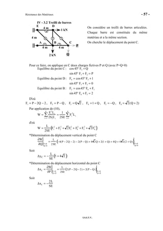 Résistance des Matériaux - 57 -
I.S.I.T.V.
IV - 3.2 Treilli de barres
1 kN
2 kN
A B C
DE
4 m
P
Q
4 m
4 m
4 m
1 2
3
4
56
On considère un treilli de barres articulées.
Chaque barre est constituée du même
matériau et a la même section.
On cherche le déplacement du point C.
Pour ce faire, on applique en C deux charges fictives P et Q (avec P=Q=0)
Equilibre du point C : cos 45° F3 = Q
sin 45° F3 + F2 = P
Equilibre du point D : F4 = cos45° F3 +1
sin 45° F3 + F5 = 0
Equilibre du point B : F2 = cos45° F6 + F1
sin 45° F6 + F5 = 2
D'où
F1 = P − 2Q − 2 , F2 = P − Q , F3 = Q 2 , F4 =1 + Q , F5 = −Q , F6 = 2(Q + 2)
Par application de (10),
W =
Fi
2
Li
2SiEii =1
6
∑ =
1
2SE
Fi
2
Li
i=1
6
∑
d'où
W =
L
2SE
F1
2
+ F2
2
+ 2F3
2
+ F4
2
+ F5
2
+ 2F6
2
( )
*Détermination du déplacement vertical du point C
∂W
∂Q P=0
Q= 0
=
L
2SE
−4(P − 2Q − 2) − 2(P − Q) + 4 2Q + 2(1 + Q) + 4Q + 4 2(2 + Q)( )P =0
Q= 0
Soit
∆yC = −
L
SE
5 + 4 2( )
*Détermination du déplacement horizontal du point C
∆xC =
∂W
∂P P = 0
Q= 0
=
L
2SE
2(P − 2Q − 2) + 2(P − Q)( )P= 0
Q= 0
Soit
∆xC = −
2L
SE
 