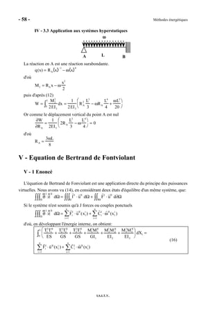 - 58 - Méthodes énergétiques
I.S.I.T.V.
IV - 3.3 Application aux systèmes hyperstatiques
A B
ωωωω
L
La réaction en A est une réaction surabondante.
q(x) = RA x
−1
− ω x
0
d'où
M3 = RAx − ω
x2
2
puis d'après (12)
W =
M3
2
2EI3
dx0
L
∫ =
1
2EI3
RA
2 L3
3
− ωRA
L4
4
+
ωL5
20


 

Or comme le déplacement vertical du point A est nul
∂W
∂RA
=
1
2EI3
2RA
L3
3
− ω
L4
4


 

= 0
d'où
RA =
3ωL
8
V - Equation de Bertrand de Fontviolant
V - 1 Enoncé
L'équation de Bertrand de Fonviolant est une application directe du principe des puissances
virtuelles. Nous avons vu (14), en considérant deux états d'équilibre d'un même système, que:
σ
I
:ε
II
dΩΩ∫∫∫ = f I
⋅ uII
dΩΩ∫∫∫ + FI
⋅ uII
d∂Ω∂Ω∫∫
Si le système n'est soumis qu'à J forces ou couples ponctuels
σ
I
:ε
II
dΩΩ∫∫∫ = Fi
I
⋅ uII
(x1
i
)
i =1
n
∑ + Ci
I
⋅ ωII
(x1
i
)
i =1
n
∑
d'où, en développant l'énergie interne, on obtient:
T1
I
T1
II
ES
+
T2
I
T2
II
GS
+
T3
I
T3
II
GS
+
M1
I
M1
II
GI1
+
M2
I
M2
II
EI2
+
M3
I
M3
II
EI3


 

 dX1
0
L
∫ =
Fi
I
⋅ uII
(x1
i
)
i =1
n
∑ + Ci
I
⋅ ωII
(x1
i
)
i=1
n
∑
(16)
 