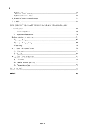 - 6 -
I.S.I.T.V.
II-2 Colonne Encastrée-Libre.................................................................................................................65
II-3 Colonne Encastrée-Rotule...............................................................................................................65
III - GENERALISATION: FORMULE D'EULER..................................................................................................66
IV - EXEMPLE ..............................................................................................................................................68
COMPORTEMENT AU DELA DU DOMAINE ELASTIQUE - CHARGES LIMITES
I - INTRODUCTION ........................................................................................................................................70
I-1 Critères de défaillance......................................................................................................................70
I-2 Comportement du matériau ..............................................................................................................70
II - ANALYSE LIMITE EN TRACTION ..............................................................................................................71
II-1 Analyse élastique.............................................................................................................................71
II-2 Analyse élastique-plastique.............................................................................................................72
II-3 Décharge .........................................................................................................................................73
III - ANALYSE LIMITE A LA TORSION ............................................................................................................74
III-1 Généralités.....................................................................................................................................74
III-2 Exemple..........................................................................................................................................75
IV - ANALYSE LIMITE A LA FLEXION ............................................................................................................76
IV-1 Généralités .....................................................................................................................................76
IV-2 Exemple: Méthode "pas à pas".......................................................................................................77
IV-3 Théorème énergétique....................................................................................................................79
BIBLIOGRAPHIE.........................................................................................................................................82
ANNEXE.........................................................................................................................................................84
 