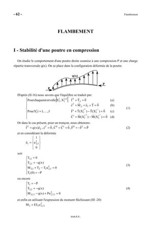 - 62 - Flambement
I.S.I.T.V.
FLAMBEMENT
I - Stabilité d'une poutre en compression
On étudie le comportement d'une poutre droite soumise à une compression P et une charge
répartie transversale q(x). On se place dans la configuration déformée de la poutre.
q(x)
P
P
D'après (II-16) nous savons que l'équilibre se traduit par:
] [







=−+
=−+=
=∧++
=+
−+
−+
+
)d(0)X(M)X(MC
)c(0)X(T)X(TFJ,,1iXPour
)b(0TeMc
)a(0TfX,XervalleintchaquePour
i
1
i
1
i
i
1
i
1
ii
1
11,
f
1,
f1i
1
i
1
…
(1)
Or dans le cas présent, pour un tronçon, nous obtenons:
PFF,0CC,0c,e)x(qf 1010f
2
f
=−===== (2)
et en considérant la déformée










=
0
u
1
e f
1,21
soit







−=
=−+
−=
=
P)0(T
0uTTM
)x(qT
0T
1
f
1,2121,3
1,2
1,1
(3)
ou encore





=+−
−=
−=
0Pu)x(qM
)x(qT
PT
f
11,211,3
1,2
1
(4)
et enfin en utilisant l'expression du moment fléchissant (III -20)
f
11,233 uEIM =
 